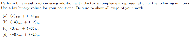 Perform binary subtraction using addition with the two's complement representation of the following numbers.
Use 4-bit binary values for your solutions. Be sure to show all steps of your work.
(a) (7) ten + (-4) ten
(b) (-4) ten+ (-2) ten
(c)(3) ten + (-6) ten
(d) (-8) ten+ (-1) ten