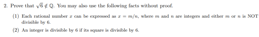 2. Prove that V6 ¢ Q. You may also use the following facts without proof.
(1) Each rational number r can be expressed as x = m/n, where m and n are integers and either m or n is NOT
divisible by 6.
(2) An integer is divisible by 6 if its square is divisible by 6.
