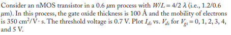 Consider an nMOS transistor in a 0.6 μm process with W/L = 4/2 λ (i.e., 1.2/0.6
μm). In this process, the gate oxide thickness is 100 Å and the mobility of electrons
is 350 cm²/V. s. The threshold voltage is 0.7 V. Plot Id vs. Vd, for Vg = 0, 1, 2, 3, 4,
and 5 V.