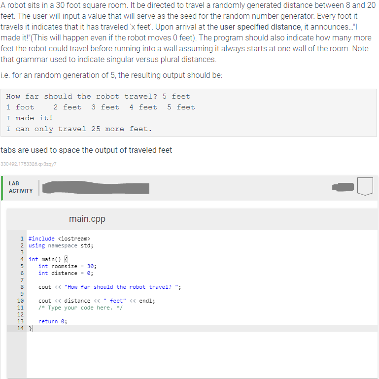 A robot sits in a 30 foot square room. It be directed to travel a randomly generated distance between 8 and 20
feet. The user will input a value that will serve as the seed for the random number generator. Every foot it
travels it indicates that it has traveled 'x feet'. Upon arrival at the user specified distance, it announces."
made it!"(This will happen even if the robot moves 0 feet). The program should also indicate how many more
feet the robot could travel before running into a wall assuming it always starts at one wall of the room. Note
that grammar used to indicate singular versus plural distances.
i.e. for an random generation of 5, the resulting output should be:
How far should the robot travel? 5 feet
1 foot
I made it!
I can only travel 25 mor
2 feet 3 feet
4 feet 5 feet
e feet.
tabs are used to space the output of traveled feet
330492.1753326.qx3zay7
LAB
АCTIVITY
main.cpp
1 #include <iostream>
2 using namespace std;
3
4 int main()
int roomsize - 30;
6
int distance
= 0;
7
8
cout <« "How far should the robot travel? ";
9
10
cout <« distance <«
feet" <« end1;
11
/* Type your code here. */
12
13
return 0;
14 }
