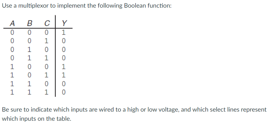 Use a multiplexor to implement the following Boolean function:
B
0
0
1
1
0
0
1
1
1 1
A
0
0
0
0
1
1
C Y
1
НОНОНОНо
OOOHHOO
0
0
0
1
1
0
0
Be sure to indicate which inputs are wired to a high or low voltage, and which select lines represent
which inputs on the table.