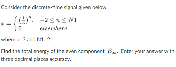 Consider the discrete-time signal given below.
[(¹)", -2≤n≤ N1
0
elsewhere
where a=3 and N1=2
Find the total energy of the even component E. Enter your answer with
three decimal places accuracy.
x =