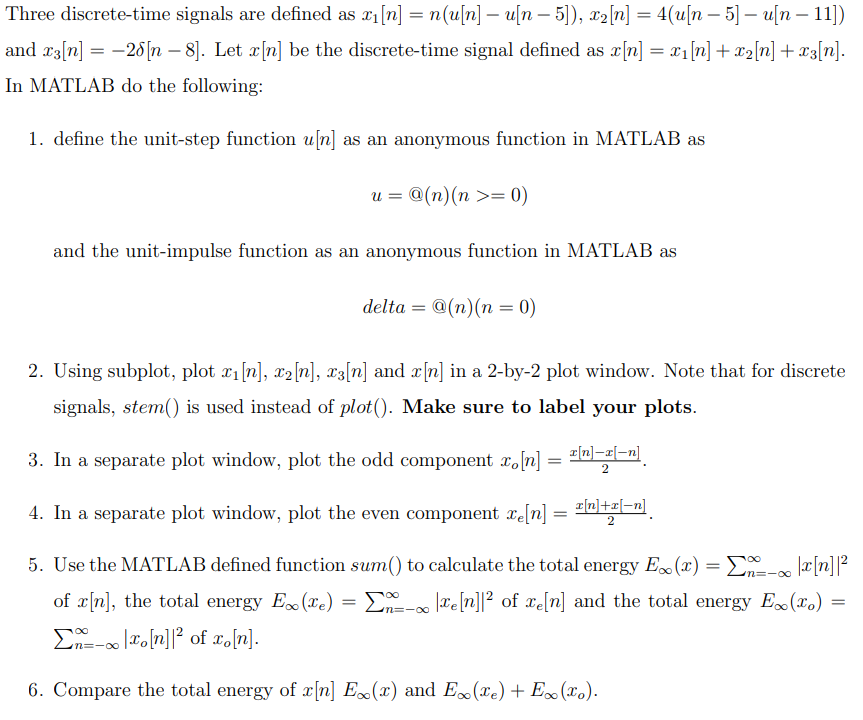 Three discrete-time signals are defined as x₁ [n] = n(u[n] - u[n − 5]), x₂[n] = 4(u[n- 5] - u[n-11])
and x3[n] = -28 [n-8]. Let x[n] be the discrete-time signal defined as x[n] = x₁ [n] + x₂ [n] + x3[n].
In MATLAB do the following:
1. define the unit-step function u[n] as an anonymous function in MATLAB as
@(n) (n >= 0)
u =
and the unit-impulse function as an anonymous function in MATLAB as
delta
@(n) (n = 0)
2. Using subplot, plot x₁ [n], x2 [n], x3[n] and x[n] in a 2-by-2 plot window. Note that for discrete
signals, stem() is used instead of plot(). Make sure to label your plots.
3. In a separate plot window, plot the odd component xo[n] = [n]-x[-n]
2
4. In a separate plot window, plot the even component re[n] = x[n]+x[-n]
2
2=-∞0
5. Use the MATLAB defined function sum() to calculate the total energy Ex(x) = x - x[n]|²
of x[n], the total energy Ex(x) = Σn-xe[n]|² of xe[n] and the total energy Ex(xo)
- xo[n]² of xo[n].
6. Compare the total energy of x[n] Ex(x) and Ex(xe) + Ex(xo).