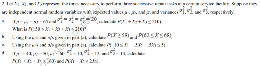 2. Let X1, X2, and X3 represent the times necessary to perform three successive repair tasks at a certain service facility. Suppose they
are independent normal random variables with expected values u1, 42, and µz and variances i, 5, and 3, respectively.
,calculate P(X1 + X2+ X3 < 210).
S and of = o
%3D
If µ = 42 = µ3 = 65 and
What is P(150 <X1 + X2 + X3 < 210)?
a.
| P(62 <Ãs68).
Using the µ's and a's given in part (a), calculate P(X2 59) and
Using the u's and ois;
b.
с.
d.
60, ºí = 10, ºž = 12, and º3 = 14, calculate
P(X1 + X2 + X3< 160) and P(X1 + X2> 2X3).
