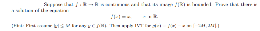 Suppose that f : R → R is continuous and that its image f(R) is bounded. Prove that there is
a solution of the equation
f (x) = x,
x in R.
(Hint: First assume |y| < M for any y E f(R). Then apply IVT for g(x) = f(x) – x on [-2M, 2M].)
