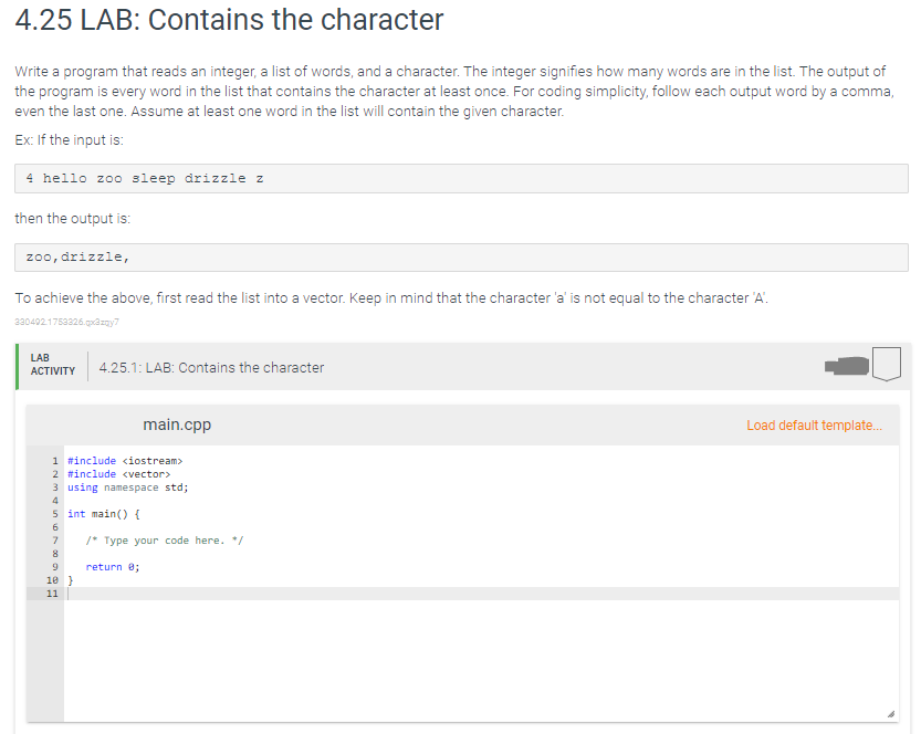 4.25 LAB: Contains the character
Write a program that reads an integer, a list of words, and a character. The integer signifies how many words are in the list. The output of
the program is every word in the list that contains the character at least once. For coding simplicity, follow each output word by a comma,
even the last one. Assume at least one word in the list will contain the given character.
Ex: If the input is:
4 hello zoo sleep drizzle z
then the output is:
zoo, drizzle,
To achieve the above, first read the list into a vector. Keep in mind that the character 'a' is not equal to the character 'A.
2304021753326.goazny7
LAB
АCTIVITY
4.25.1: LAB: Contains the character
main.cpp
Load default template.
1 #include ciostream>
2 #include <vector>
3 using namespace std;
4
5 int main( {
/* Type your code here. */
8
return e;
10 }
11
