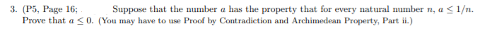 3. (Р5, Раge 16;
Prove that a <0. (You may have to use Proof by Contradiction and Archimedean Property, Part ii.)
Suppose that the number a has the property that for every natural number n, a < 1/n.
