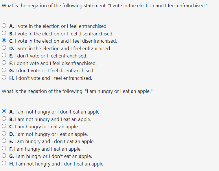 What is the negation of the following statement: "I vote in the election and I feel enfranchised."
A. I vote in the election or I feel enfranchised.
B. I vote in the election or I feel disenfranchised.
C. I vote in the election and I feel disenfranchised.
D. I vote in the election and I feel enfranchised.
E. I don't vote or I feel enfranchised.
F. I don't vote and I feel disenfranchised.
G. I don't vote or I feel disenfranchised.
H. I don't vote and I feel enfranchised.
What is the negation of the following: "I am hungry or I eat an apple."
A. I am not hungry or I don't eat an apple.
B. I am not hungry and I eat an apple.
C. I am hungry or I eat an apple.
D. I am not hungry or I eat an apple.
E. I am hungry and I don't eat an apple.
F. I am hungry and I eat an apple.
G. I am hungry or I don't eat an apple.
H. I am not hungry and I don't eat an apple.