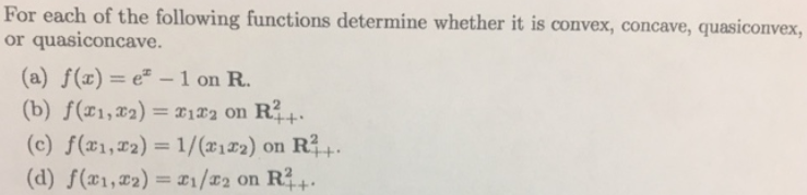 For each of the following functions determine whether it is convex, concave, quasiconvex,
or quasiconcave.
(a) f(x)= e²-1 on R.
(b) f(x1, x2) = x122 on R²+.
(c) f(x1,2)= 1/(x122) on R²+.
(d) f(x1,₂)= T1/T2 on R²+.