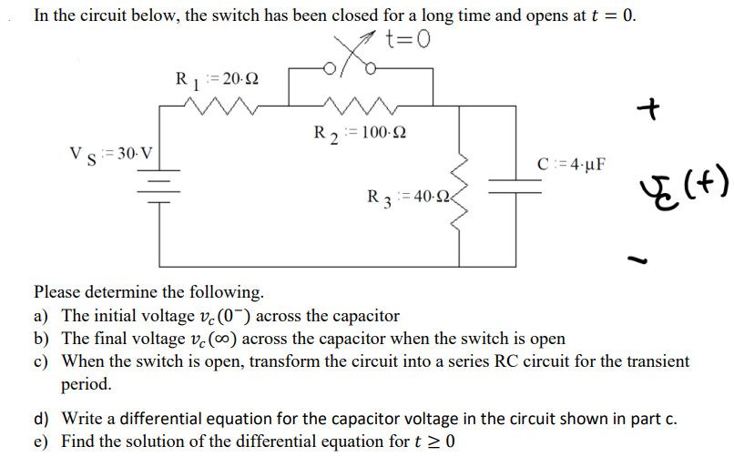 In the circuit below, the switch has been closed for a long time and opens at t = 0.
t=0
Vs: 30-V
RI
20-92
R2 = 100-92
R3=40-924
C:=4 µF
+
पृ (+)
1
Please determine the following.
a) The initial voltage vc (0) across the capacitor
b) The final voltage vc (∞o) across the capacitor when the switch is open
c) When the switch is open, transform the circuit into a series RC circuit for the transient
period.
d) Write a differential equation for the capacitor voltage in the circuit shown in part c.
e) Find the solution of the differential equation for t≥ 0