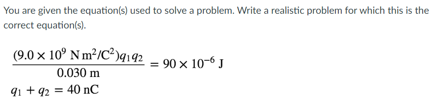 You are given the equation(s) used to solve a problem. Write a realistic problem for which this is the
correct equation(s).
(9.0 × 10⁹ Nm²/C²)9192
0.030 m
91 +92 = 40 nC
= 90 × 10-6 J