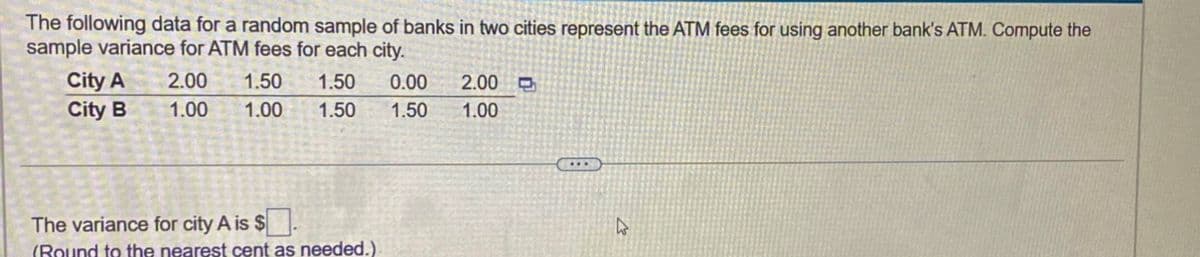 The following data for a random sample of banks in two cities represent the ATM fees for using another bank's ATM. Compute the
sample variance for ATM fees for each city.
City A
City B
2.00 1.50 1.50 0.00
1.00 1.00
1.50
The variance for city A is $
(Round to the nearest cent as needed.)
2.00
1.50 1.00
...
4