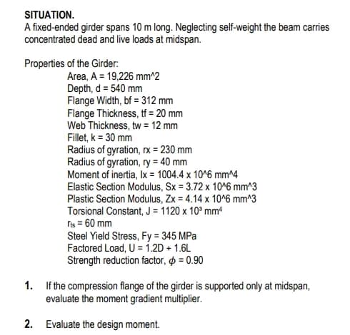 SITUATION.
A fixed-ended girder spans 10 m long. Neglecting self-weight the beam carries
concentrated dead and live loads at midspan.
Properties of the Girder:
Area, A = 19,226 mm^2
Depth, d = 540 mm
Flange Width, bf = 312 mm
Flange Thickness, tf = 20 mm
Web Thickness, tw = 12 mm
Fillet, k = 30 mm
Radius of gyration, rx = 230 mm
Radius of gyration, ry = 40 mm
Moment of inertia, Ix = 1004.4 x 10^6 mm^4
Elastic Section Modulus, Sx = 3.72 x 10^6 mm^3
Plastic Section Modulus, Zx = 4.14 x 10^6 mm^3
Torsional Constant, J = 1120 x 10³ mm4
rts = 60 mm
Steel Yield Stress, Fy = 345 MPa
Factored Load, U = 1.2D + 1.6L
Strength reduction factor, p = 0.90
1. If the compression flange of the girder is supported only at midspan,
evaluate the moment gradient multiplier.
2. Evaluate the design moment.