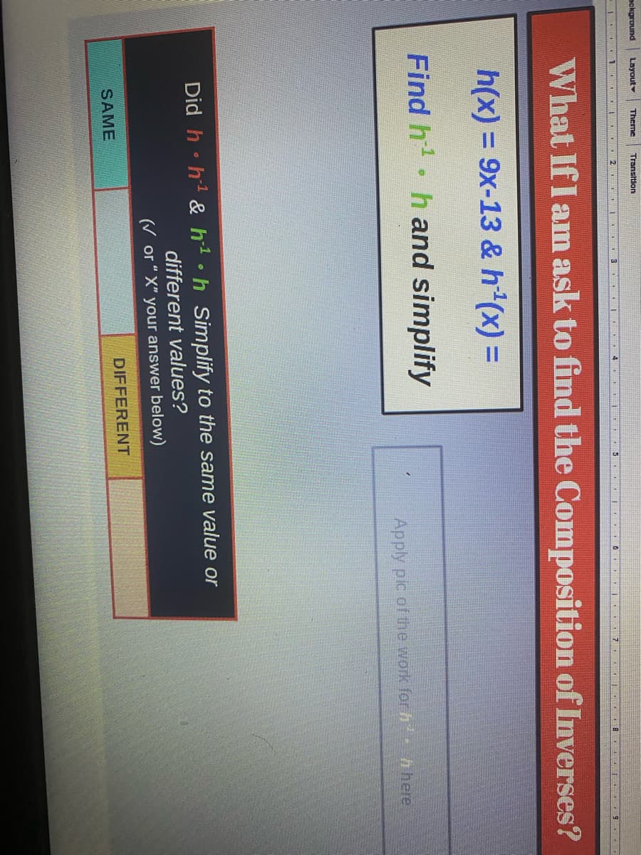 bokground
Layout
Theme Transition
3
4 DE
What If I am ask to find the Composition of Inverses?
h(x) = 9x-13 & h¹(x) =
Find h¹ h and simplify
0
SAME
Apply pic of the work for h
Did hh¹ & h¹h Simplify to the same value or
different values?
(✔ or "X" your answer below)
DIFFERENT
h here