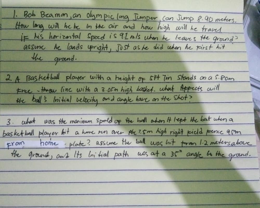 1. Bob Beamon, an olym pic long Jumper, (on Jump 8.90 meters,
How long will he be In the air and how high will he travel
ie his horizantal Speed is 9lmls uhen he leaves the ground >
assme
he lands upright, JUst as he did when he Kirst hi7
the groend.
2. A Basketball player with a height of SH Tin Stands on a S.8om
Free throw linc with a 3.05n high basket. whout Afpects will
the ball's Initial velocity and angle have an He Shot?
3. uhat
bas ketball player hit a home rn aver phe 7.5m high right kield Fence 95m
was the manimum Spold of the ball ahen It lept the bat uhen a
home plate? assume the bll was hit tram 1-2 metersabove
From
the grond, aws Its Ini tial path was at a 35° angle Go the grond.
