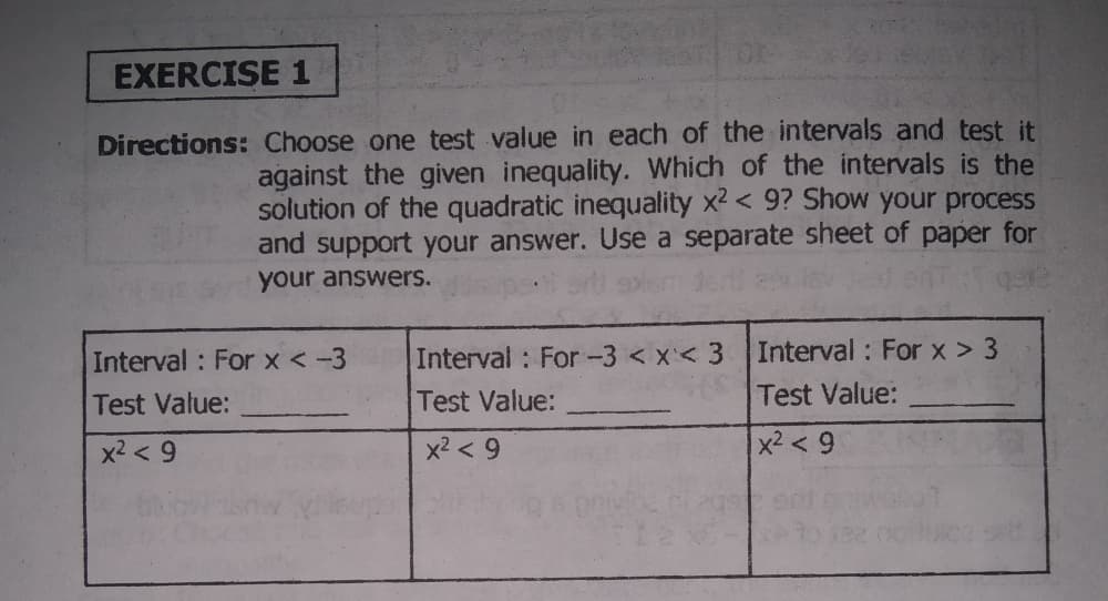 EXERCISE 1
Directions: Choose one test value in each of the intervals and test it
against the given inequality. Which of the intervals is the
solution of the quadratic inequality x2 < 9? Show your process
and support your answer. Use a separate sheet of paper for
your answers.
Interval : For x < -3
Interval : For -3 < x< 3
Interval : For x > 3
Test Value:
Test Value:
Test Value:
x2 < 9
x2 < 9
x2 < 9
