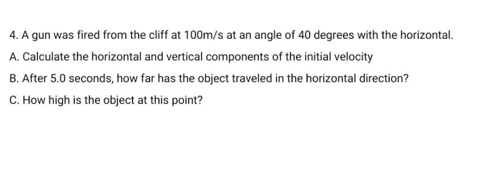 4. A gun was fired from the cliff at 100m/s at an angle of 40 degrees with the horizontal.
A. Calculate the horizontal and vertical components of the initial velocity
B. After 5.0 seconds, how far has the object traveled in the horizontal direction?
C. How high is the object at this point?
