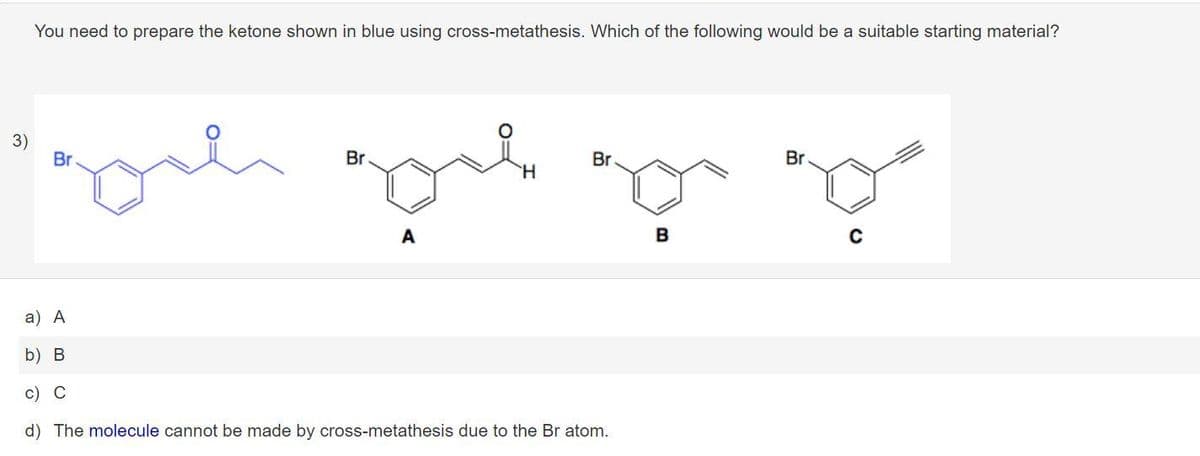 You need to prepare the ketone shown in blue using cross-metathesis. Which of the following would be a suitable starting material?
3)
Br
Br
Br
Br
H.
A
B
a) А
b) B
c) C
d) The molecule cannot be made by cross-metathesis due to the Br atom.
