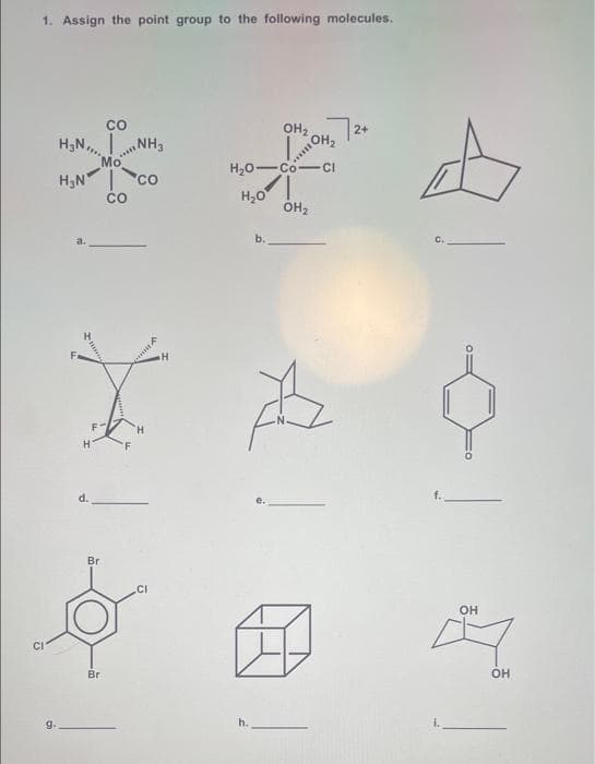 1. Assign the point group to the following molecules.
* *
co
OH2
2+
H3N,,.
NH3
Mo
H;N co
OH2
H20-Co-CI
H,0
ÓH2
CO
a.
b.
F
H.
d.
f.
Br
CI
OH
CI
Br
OH
g.
h.
