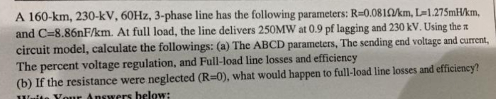 A 160-km, 230-kV, 60HZ, 3-phase line has the following parameters: R=0.0812/km, L=1.275mH/km,
and C=8.86nF/km. At full load, the line delivers 250MW at 0.9 pf lagging and 230 kV. Using the z
circuit model, calculate the followings: (a) The ABCD parameters, The sending end voltage and current,
The percent voltage regulation, and Full-load line losses and efficiency
(b) If the resistance were neglected (R=0), what would happen to full-load line losses and efficiency?
Waito Your Answers below:
