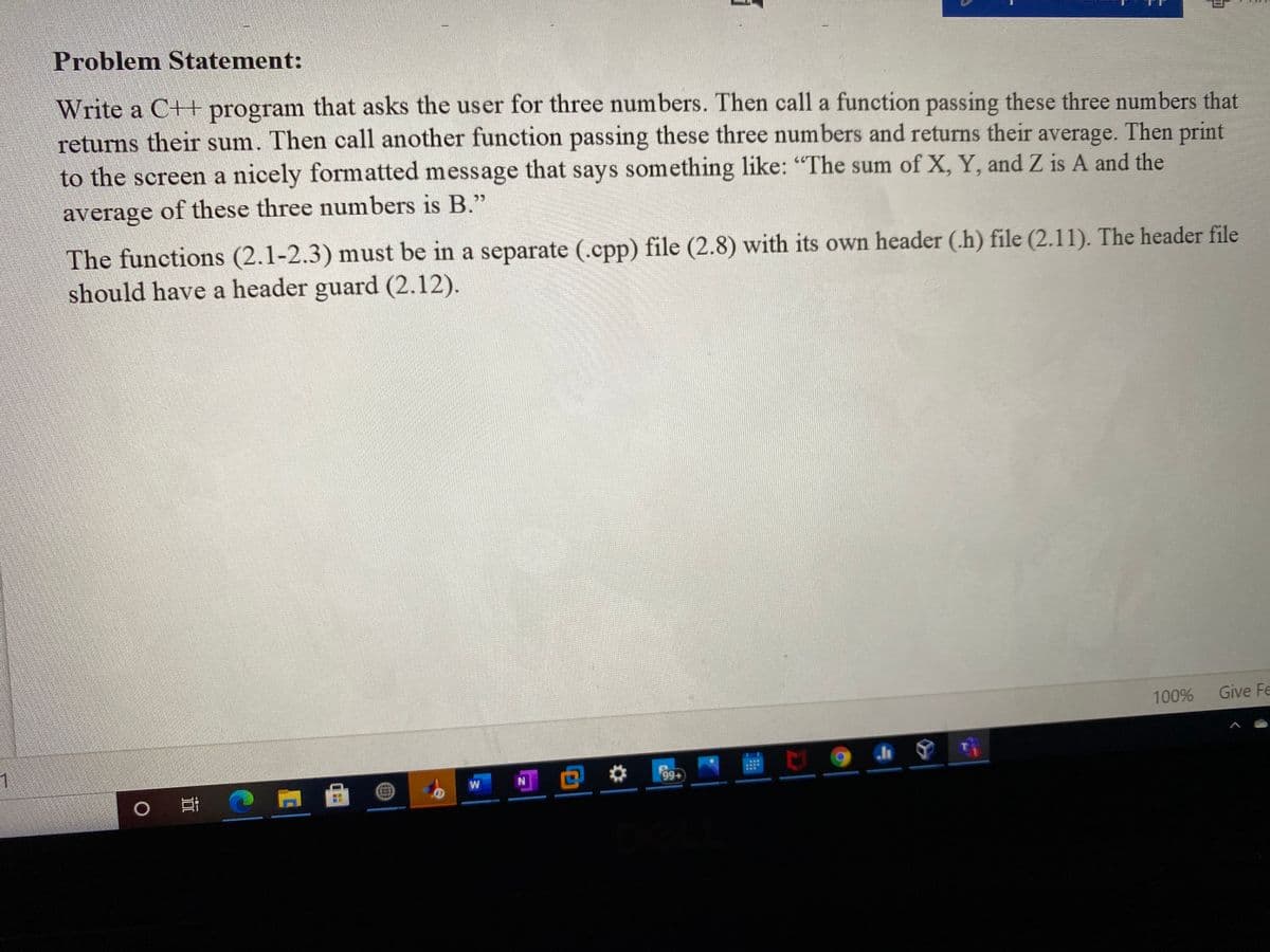 Problem Statement:
Write a C++ program that asks the user for three numbers. Then call a function passing these three numbers that
returns their sum. Then call another function passing these three numbers and returns their average. Then print
to the screen a nicely formatted message that says something like: "The sum of X, Y, and Z is A and the
average of these three numbers is B."
The functions (2.1-2.3) must be in a separate (.cpp) file (2.8) with its own header (.h) file (2.11). The header file
should have a header guard (2.12).
100%
Give Fe
1
99+
W
