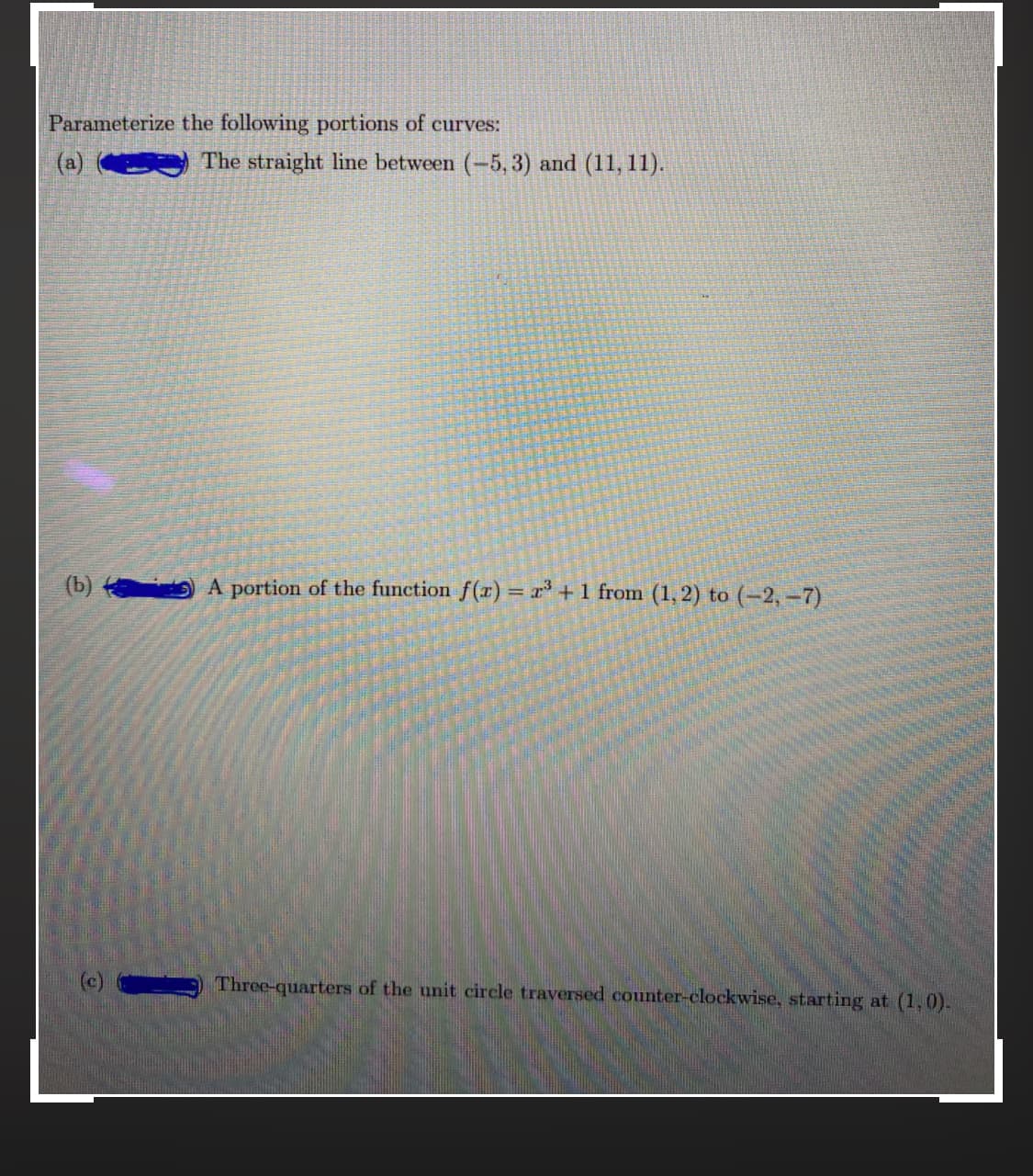 Parameterize the following portions of curves:
(a) e
The straight line between (-5, 3) and (11, 11).
(b) A portion of the function f(x) = r* + 1 from (1, 2) to (-2,-7)
Three-quarters of the unit circle traversed counter-clockwise, starting at (1,0).
