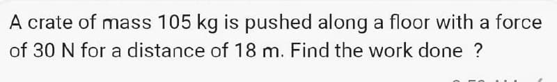 A crate of mass 105 kg is pushed along a floor with a force
of 30 N for a distance of 18 m. Find the work done ?
