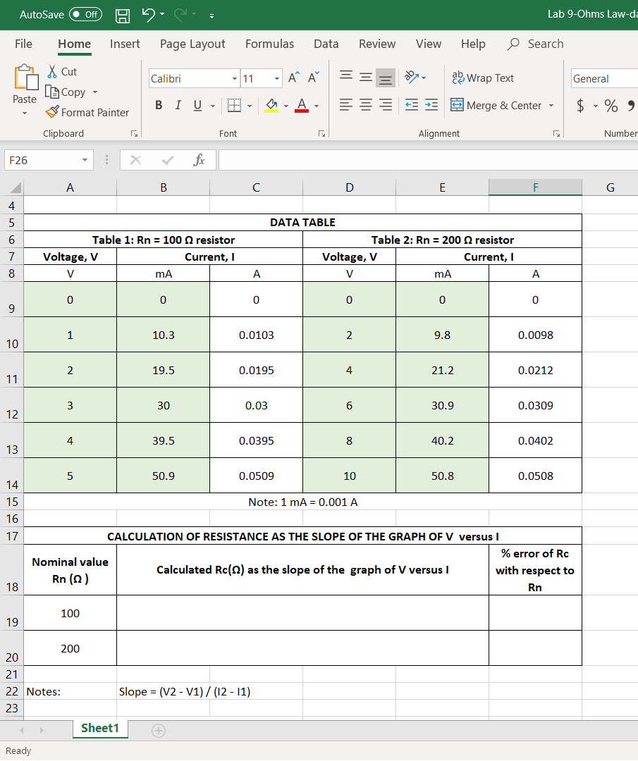 AutoSave
ff
Lab 9-Ohms Law-da
File
Home
Insert
Page Layout
Formulas
Data
Review
View
Help
O Search
X Cut
A^ A
ab Wrap Text
Calibri
11
General
BCopy
Paste
S Format Painter
BIU
E E Merge & Center
$ - % 9
Clipboard
Font
Alignment
Number
F26
fx
A
4
DATA TABLE
Table 1: Rn = 100 Q resistor
Table 2: Rn = 200 2 resistor
Voltage, V
Current, I
Voltage, V
Current, I
A
A
10.3
0.0103
9.8
0.0098
10
19.5
0.0195
4
21.2
0.0212
11
3
30
0.03
30.9
0.0309
12
39.5
0.0395
40.2
0.0402
13
50.9
0.0509
10
50.8
0.0508
14
15
Note: 1 mA = 0.001 A
16
17
CALCULATION OF RESISTANCE AS THE SLOPE OF THE GRAPH OF V versusI
% error of Rc
Nominal value
Calculated Rc(2) as the slope of the graph of V versus I
with respect to
Rn (2)
18
Rn
100
19
200
20
21
22 Notes:
Slope = (V2 - V1)/ (12 - 11)
23
Sheet1
Ready
2.
