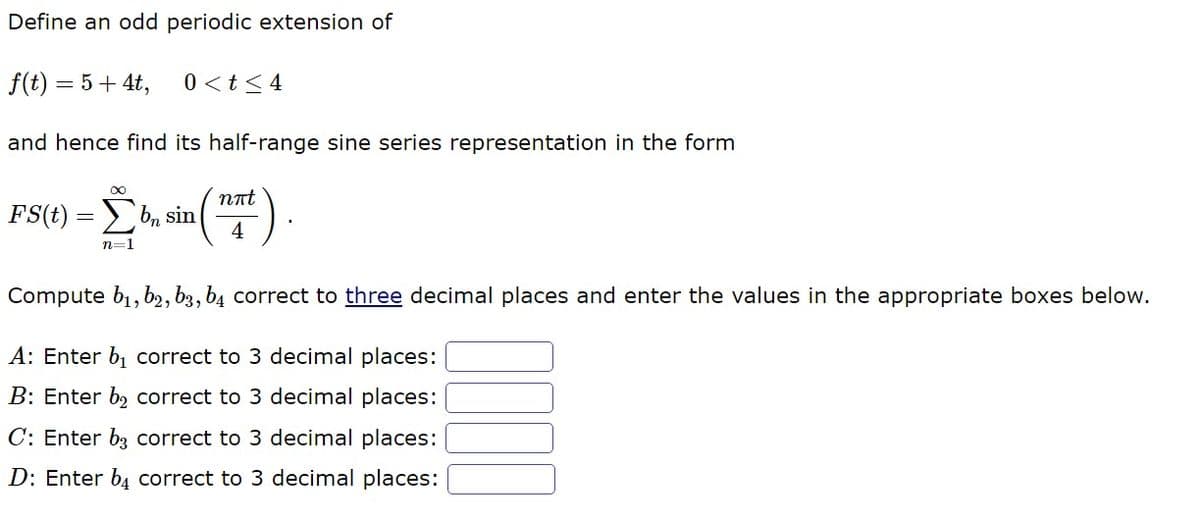 Define an odd periodic extension of
f(t) = 5 + 4t,
and hence find its half-range sine series representation in the form
FS(t) = bn sin (
[b₂
n=1
0 < t < 4
nπt
4
Compute b₁,b2, b3, b4 correct to three decimal places and enter the values in the appropriate boxes below.
A: Enter b₁ correct to 3 decimal places:
B: Enter b₂ correct to 3 decimal places:
C: Enter b3 correct to 3 decimal places:
D: Enter b4 correct to 3 decimal places: