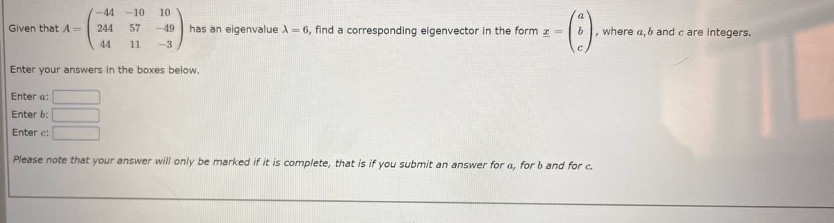 Given that A=
-44 -10 10
244 57 -49 has an eigenvalue A = 6, find a corresponding eigenvector in the form z =
11 -3
-(0)
44
Enter your answers in the boxes below.
Enter a:
Enter b:
Enter c:
b , where a, b and c are integers.
Please note that your answer will only be marked if it is complete, that is if you submit an answer for a, for b and for c.