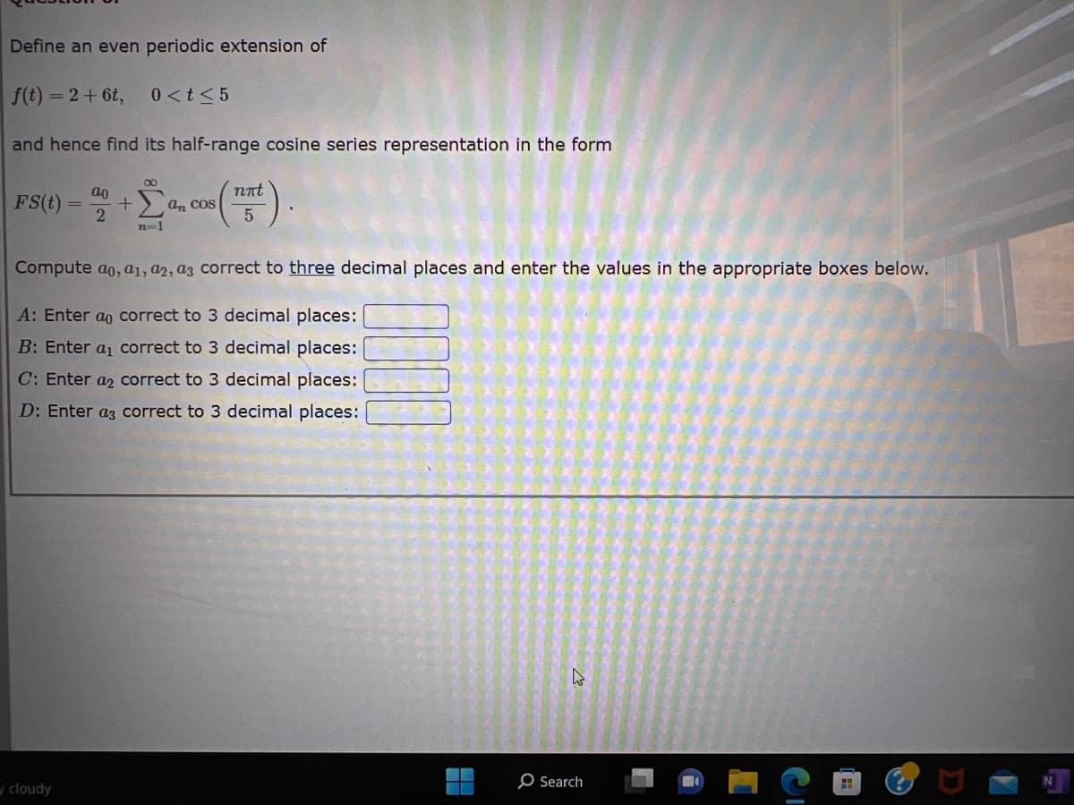 Define an even periodic extension of
f(t) = 2 + 6t, 0 < t < 5
and hence find its half-range cosine series representation in the form
ao
FS (1) - 2 + a, cos (15).
an
n=1
Compute ao, a1, a2, a3 correct to three decimal places and enter the values in the appropriate boxes below.
A: Enter ao correct to 3 decimal places:
B: Enter a₁ correct to 3 decimal places:
C: Enter a2 correct to 3 decimal places:
D: Enter a3 correct to 3 decimal places:
cloudy
O Search