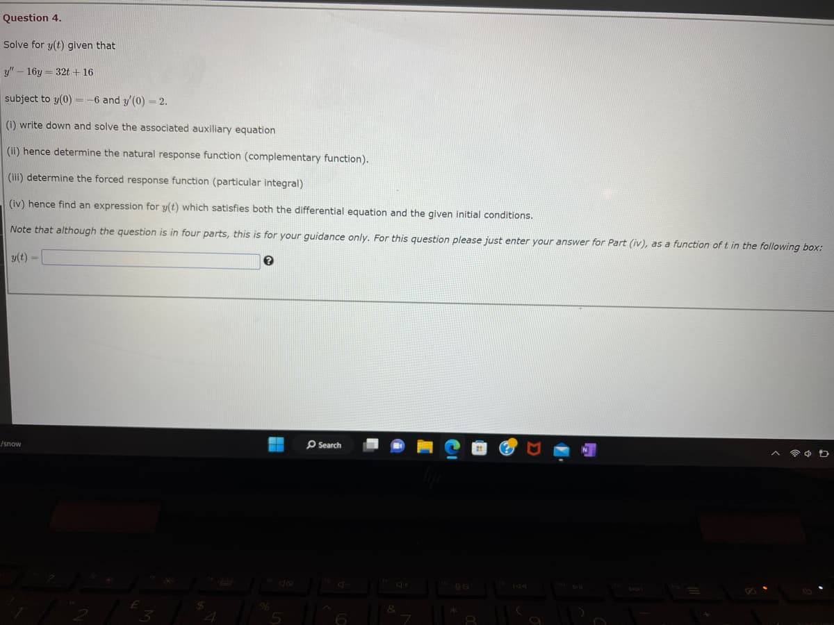 Question 4.
Solve for y(t) given that
y" - 16y=32t + 16
subject to y(0) = -6 and y'(0) = 2.
(i) write down and solve the associated auxiliary equation
(ii) hence determine the natural response function (complementary function).
(iii) determine the forced response function (particular integral)
(iv) hence find an expression for y(t) which satisfies both the differential equation and the given initial conditions.
Note that although the question is in four parts, this is for your guidance only. For this question please just enter your answer for Part (iv), as a function of t in the following box:
y(t) =
/snow
FOR
E
3
?
Search
5 ||^6
7
8