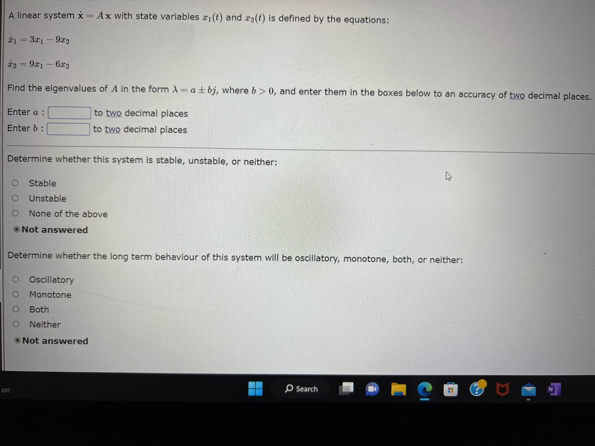 A linear system x = Ax with state variables x₁(t) and x₂(t) is defined by the equations:
*1 = 3x1 9x2
*2 = 9x16x2
Find the eigenvalues of A in the form A = a + bj, where b>0, and enter them in the boxes below to an accuracy of two decimal places.
to two decimal places
to two decimal places
Enter a :
Enter b:
Determine whether this system is stable, unstable, or neither:
Stable
O
Unstable
O None of the above
Not answered
Determine whether the long term behaviour of this system will be oscillatory, monotone, both, or neither:
on
Oscillatory
Monotone
O
O
O Both
O Neither
Not answered
O Search