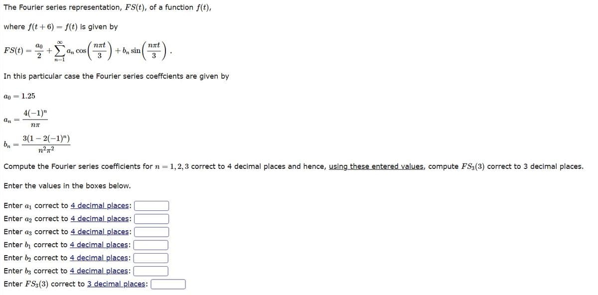 The Fourier series representation, FS(t), of a function f(t),
where f(t + 6)
f(t) is given by
FS(t)
ao = 1.25
an =
ao
2
+
bn
=
4(-1)"
nn
∞
n=1
an cos
In this particular case the Fourier series coeffcients are given by
nπt
3
+ bn sin
nπt
3
3(1-2(-1)")
n²π²
Compute the Fourier series coefficients for n = 1,2,3 correct to 4 decimal places and hence, using these entered values, compute FS3 (3) correct to 3 decimal places.
Enter the values in the boxes below.
Enter a₁ correct to 4 decimal places:
Enter a
correct to 4 decimal places:
Enter a
correct to 4 decimal places:
Enter b₁ correct to 4 decimal places:
Enter b₂ correct to 4 decimal places:
Enter b3 correct to 4 decimal places:
Enter FS3 (3) correct to 3 decimal places: