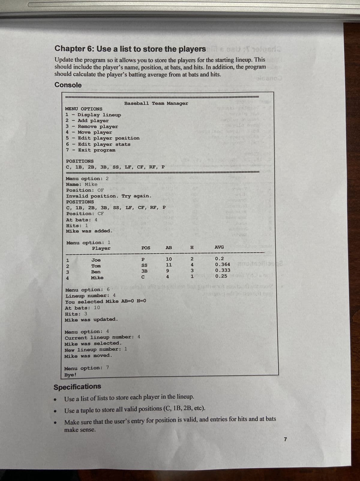Chapter 6: Use a list to store the players oils oebhotos/2
Update the program so it allows you to store the players for the starting lineup. This
should include the player's name, position, at bats, and hits. In addition, the programi
should calculate the player's batting average from at bats and hits.
Console
MENU OPTIONS
567
1
2- Add player
3 Remove player
4- Move player
5 - Edit player position
7
- -
1
Display lineup
-
1234
Edit player stats
Exit program
POSITIONS
C, 1B, 2B, 3B, SS, LF, CF, RF, P
Menu option: 2
Name: Mike
Position: OF
Invalid position. Try again.
POSITIONS
C, 1B, 2B, 3B, SS, LF, CF, RF, P
Position: CF
At bats: 4
Hits: 1
Mike was added.
Menu option: 1
Player
Baseball Team Manager
Joe
Tom
Ben
Mike
Hits: 3
Mike was updated.
Menu option: 6
Lineup number: 4
You selected Mike AB=( H=0
At bats: 10
Menu option: 4
Current lineup number: 4
Mike was selected.
New lineup number: 1
Mike was moved.
Menu option: 7
Bye!
POS
P
SS
3B
C
AB
10
11
9
4
H
2
4
3
AVG
0.2
0.364
0.333
9108000
10.25
blireditahiling7
lish Bas guptiwhot anoitaine drevore
Specifications
Use a list of lists to store each player in the lineup.
Use a tuple to store all valid positions (C, 1B, 2B, etc).
Make sure that the user's entry for position is valid, and entries for hits and at bats
make sense.
7