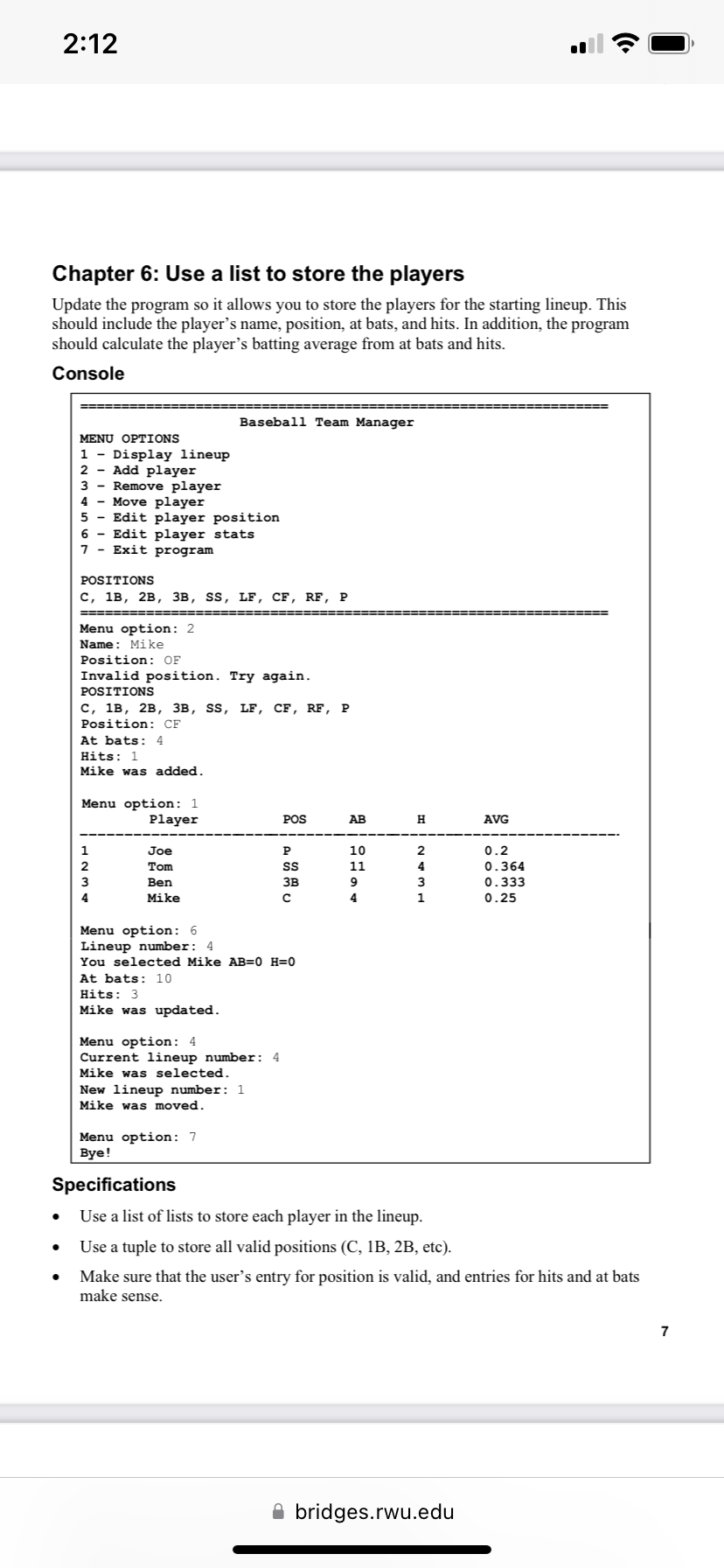 2:12
Chapter 6: Use a list to store the players
Update the program so it allows you to store the players for the starting lineup. This
should include the player's name, position, at bats, and hits. In addition, the program
should calculate the player's batting average from at bats and hits.
Console
MENU OPTIONS
1 - Display lineup
2 Add player
3 Remove player
4- Move player
5 Edit player position
6
Edit player stats
7
Exit program
POSITIONS
C, 1B, 2B, 3B, SS, LF, CF, RF, P
Menu option: 2
Name: Mike
Position: OF
Invalid position. Try again.
POSITIONS
C, 1B, 2B, 3B, SS, LF, CF, RF, P
Position: CF
At bats: 4
Hits: 1
Mike was added.
Menu option: 1
Player
Baseball Team Manager
2
3
4
Joe
Tom
Ben
Mike
Hits: 3
Mike was updated.
Menu option: 6
Lineup number: 4
You selected Mike AB=0 H=0
At bats: 10
Menu option: 4
Current lineup number: 4
Mike was selected.
New lineup number: 1
Mike was moved.
Menu option: 7
Bye!
POS
P
SS
3B
с
20094
AB
10
11
H
HWAN
1
AVG
bridges.rwu.edu
0.2
0.364
0.333
0.25
Specifications
Use a list of lists to store each player in the lineup.
Use a tuple to store all valid positions (C, 1B, 2B, etc).
Make sure that the user's entry for position is valid, and entries for hits and at bats
make sense.
7