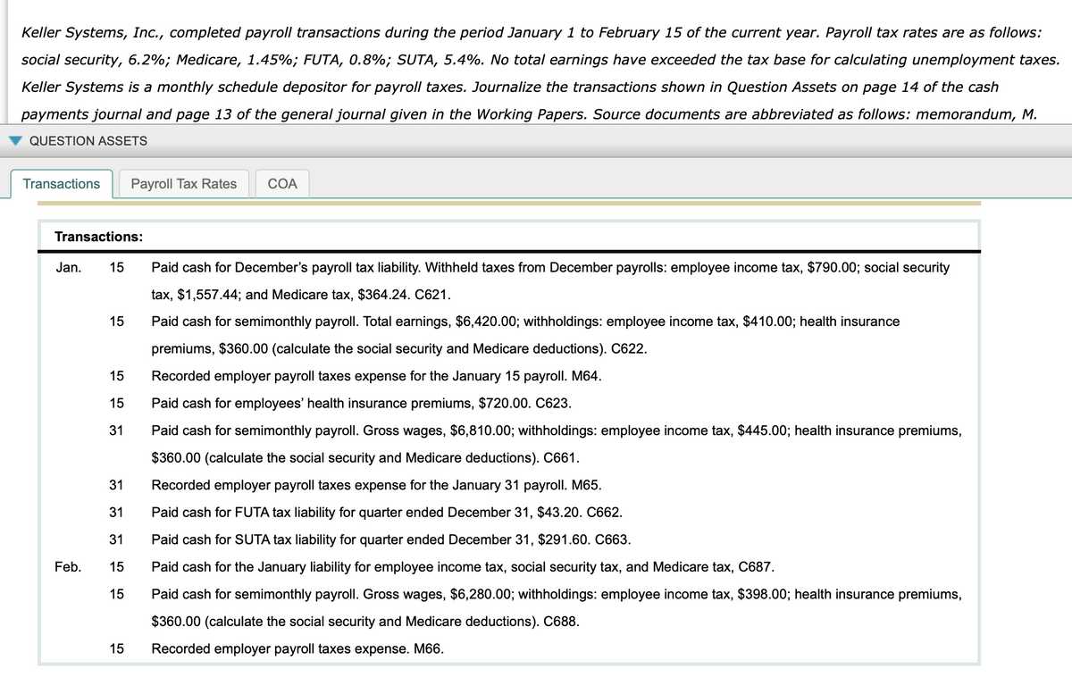 Keller Systems, Inc., completed payroll transactions during the period January 1 to February 15 of the current year. Payroll tax rates are as follows:
social security, 6.2%; Medicare, 1.45%; FUTA, 0.8%; SUTA, 5.4%. No total earnings have exceeded the tax base for calculating unemployment taxes.
Keller Systems is a monthly schedule depositor for payroll taxes. Journalize the transactions shown in Question Assets on page 14 of the cash
payments journal and page 13 of the general journal given in the Working Papers. Source documents are abbreviated as follows: memorandum, M.
QUESTION ASSETS
Transactions
Payroll Tax Rates
COA
Transactions:
Jan.
15
Paid cash for December's payroll tax liability. Withheld taxes from December payrolls: employee income tax, $790.00; social security
tax, $1,557.44; and Medicare tax, $364.24. C621.
15
Paid cash for semimonthly payroll. Total earnings, $6,420.00; withholdings: employee income tax, $410.00; health insurance
premiums, $360.00 (calculate the social security and Medicare deductions). C622.
15
Recorded employer payroll taxes expense for the January 15 payroll. M64.
15
Paid cash for employees' health insurance premiums, $720.00. C623.
31
Paid cash for semimonthly payroll. Gross wages, $6,810.00; withholdings: employee income tax, $445.00; health insurance premiums,
$360.00 (calculate the social security and Medicare deductions). C661.
31
Recorded employer payroll taxes expense for the January 31 payroll. M65.
31
Paid cash for FUTA tax liability for quarter ended December 31, $43.20. C662.
31
Paid cash for SUTA tax liability for quarter ended December 31, $291.60. C663.
Feb.
15
Paid cash for the January liability for employee income tax, social security tax, and Medicare tax, C687.
15
Paid cash for semimonthly payroll. Gross wages, $6,280.00; withholdings: employee income tax, $398.00; health insurance premiums,
$360.00 (calculate the social security and Medicare deductions). C688.
15
Recorded employer payroll taxes expense. M66.
