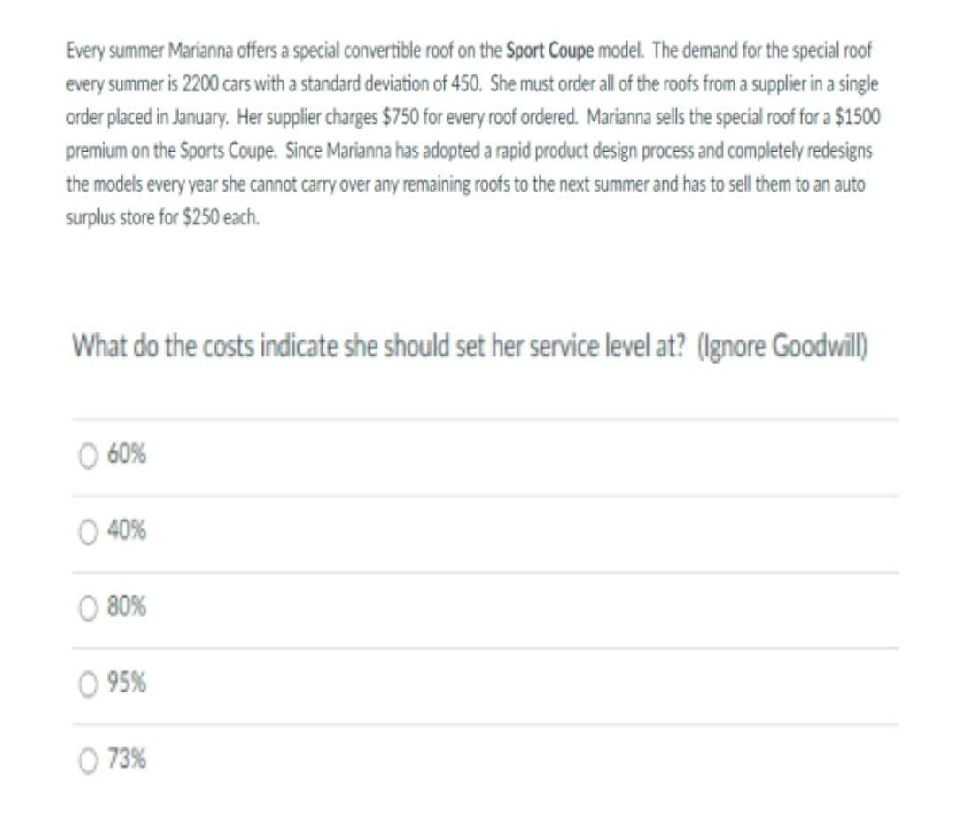 Every summer Marianna offers a special convertible roof on the Sport Coupe model. The demand for the special roof
every summer is 2200 cars with a standard deviation of 450. She must order all of the roofs from a supplier in a single
order placed in January. Her supplier charges $750 for every roof ordered. Marianna sells the special roof for a $1500
premium on the Sports Coupe. Since Marianna has adopted a rapid product design process and completely redesigns
the models every year she cannot carry over any remaining roofs to the next summer and has to sell them to an auto
surplus store for $250 each.
What do the costs indicate she should set her service level at? (lgnore Goodwil)
O 60%
O 40%
O 80%
O 95%
O 73%
