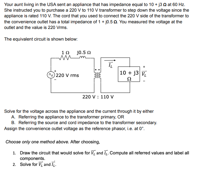 Your aunt living in the USA sent an appliance that has impedance equal to 10 + j3 22 at 60 Hz.
She instructed you to purchase a 220 V to 110 V transformer to step down the voltage since the
appliance is rated 110 V. The cord that you used to connect the 220 V side of the transformer to
the convenience outlet has a total impedance of 1 + j0.5 Q. You measured the voltage at the
outlet and the value is 220 Vrms.
The equivalent circuit is shown below:
j0.5 Q
19
m
IL
220 V rms
10+ j3 VL
Ω
220 V : 110 V
Solve for the voltage across the appliance and the current through it by either
A. Referring the appliance to the transformer primary, OR
B. Referring the source and cord impedance to the transformer secondary.
Assign the convenience outlet voltage as the reference phasor, i.e. at 0°.
Choose only one method above. After choosing,
1. Draw the circuit that would solve for V₁ and ₁. Compute all referred values and label all
components.
2. Solve for V₁ and T.