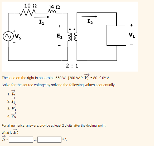 10 Ω
mu
I₁
j4 Q2
+
1₂
E₁
N) Vs
2:1
The load on the right is absorbing 650 W-j200 VAR. V = 80 / 0° V.
Solve for the source voltage by solving the following values sequentially:
1. I₂
2. I₁
3. E1
4. Vs
For all numerical answers, provide at least 2 digits after the decimal point.
→
What is I₂?
°A
I₂ =
+
VL
I