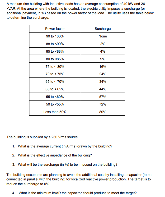 A medium-rise building with inductive loads has an average consumption of 40 kW and 26
KVAR. At the area where the building is located, the electric utility imposes a surcharge (or
additional payment, in %) based on the power factor of the load. The utility uses the table below
to determine the surcharge.
Power factor
Surcharge
90 to 100%
None
88 to <90%
2%
85 to <88%
4%
80 to <85%
9%
75 to < 80%
16%
70 to < 75%
24%
65 to < 70%
34%
60 to < 65%
44%
55 to <60%
57%
50 to <55%
72%
Less than 50%
80%
The building is supplied by a 230 Vrms source.
1. What is the average current (in Arms) drawn by the building?
2. What is the effective impedance of the building?
3. What will be the surcharge (in %) to be imposed on the building?
The building occupants are planning to avoid the additional cost by installing a capacitor (to be
connected in parallel with the building) for localized reactive power production. The target is to
reduce the surcharge to 0%.
4. What is the minimum KVAR the capacitor should produce to meet the target?