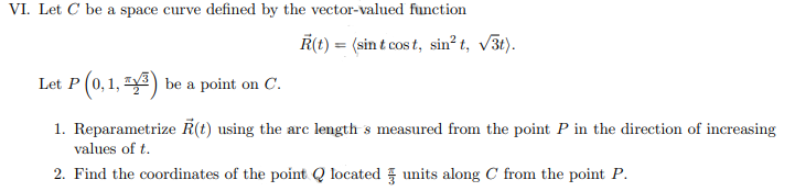 VI. Let C be a space curve defined by the vector-valued function
R(t) = (sin t cost, sin² t, √3t).
Let P (0,1, ³) be a point on C.
1. Reparametrize R(t) using the arc length s measured from the point P in the direction of increasing
values of t.
2. Find the coordinates of the point Q located units along C from the point P.