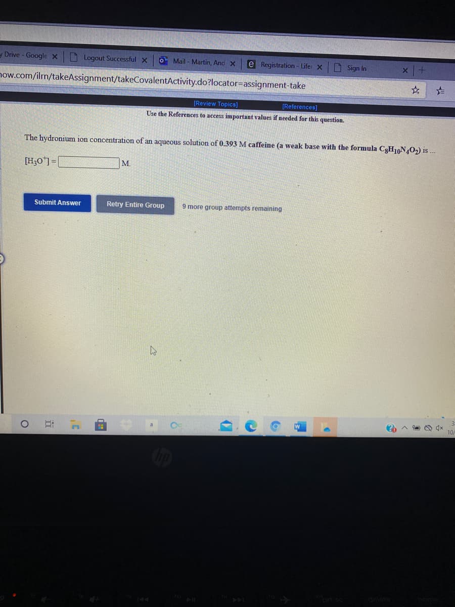 y Drive - GoogleX
O Logout Successful x
O Mail - Martin, And X
e Registration- Lifer x
D Sign In
now.com/ilrn/takeAssignment/takeCovalentActivity.do?locator=assignment-take
[Review Topics]
[References]
Use the References to access important values if needed for this question.
The hydronium ion concentration of an aqueous solution of 0.393 M caffeine (a weak base with the formula C3H10N,O2) is .
[H;O*]=|
M.
Submit Answer
Retry Entire Group
9 more group attempts remaining
立
