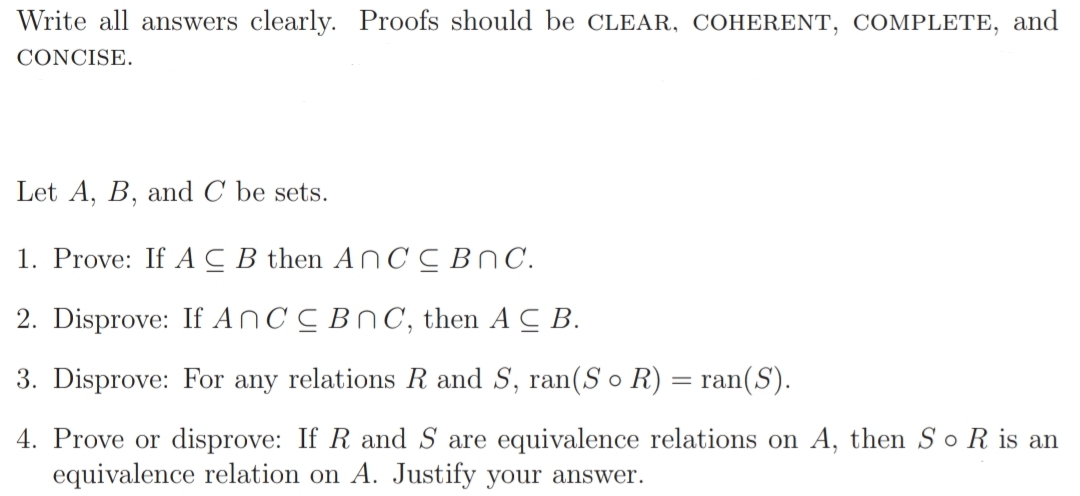 Write all answers clearly. Proofs should be CLEAR, COHERENT, COMPLETE, and
CONCISE.
Let A, B, and C be sets.
1. Prove: If AC B then AN CC BnC.
2. Disprove: If ANCC BNC, then A C B.
3. Disprove: For any relations R and S, ran(S o R) = ran(S).
4. Prove or disprove: If R and S are equivalence relations on A, then So R is an
equivalence relation on A. Justify your answer.
