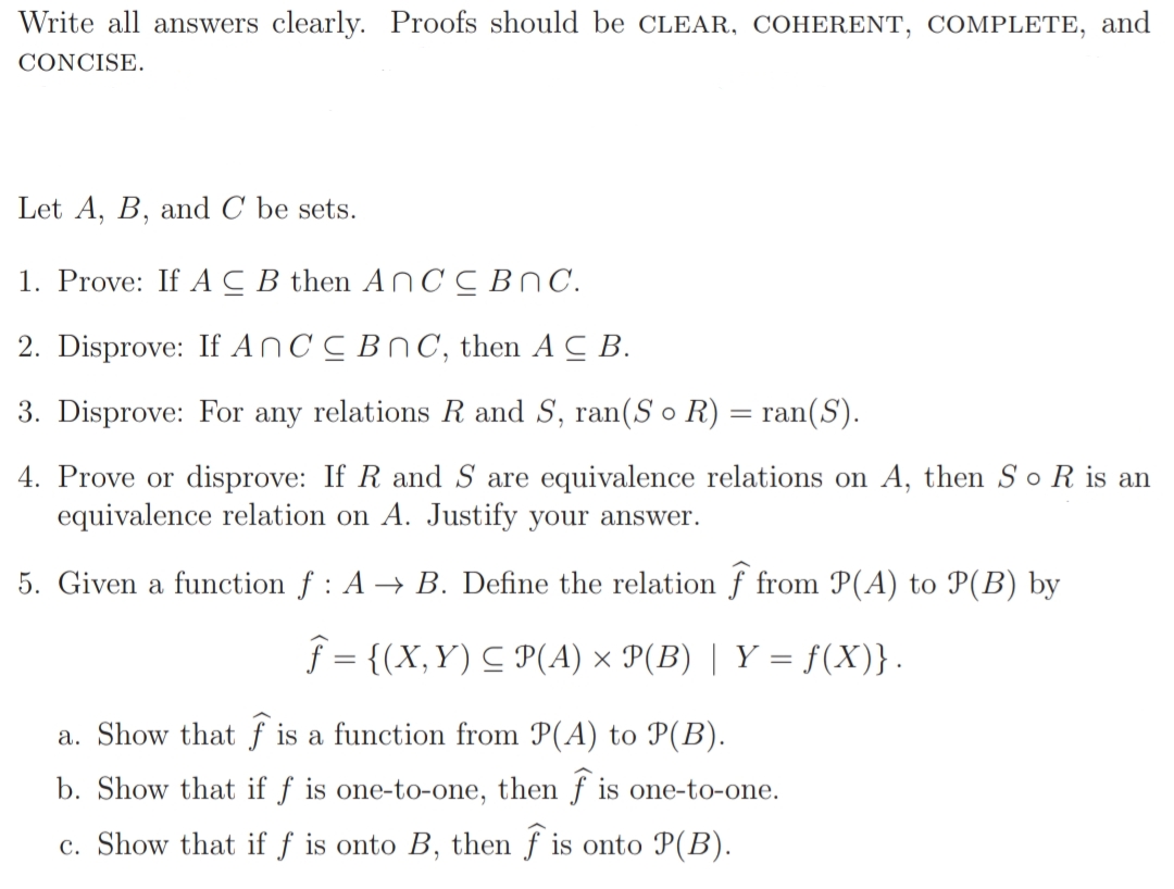 Write all answers clearly. Proofs should be CLEAR, COHERENT, COMPLETE, and
CONCISE.
Let A, B, and C be sets.
1. Prove: If AC B then A NCCBNC.
2. Disprove: If AnCC BnC, then A C B.
3. Disprove: For any relations R and S, ran(S o R) = ran(S).
4. Prove or disprove: If R and S are equivalence relations on A, then S o R is an
equivalence relation on A. Justify your answer.
5. Given a function f : A → B. Define the relation f from P(A) to P(B) by
f = {(X,Y) C P(A) × P(B) | Y = f(X)}.
a. Show that f is a function from P(A) to P(B).
b. Show that if f is one-to-one, then f is one-to-one.
c. Show that if f is onto B, then f is onto P(B).
