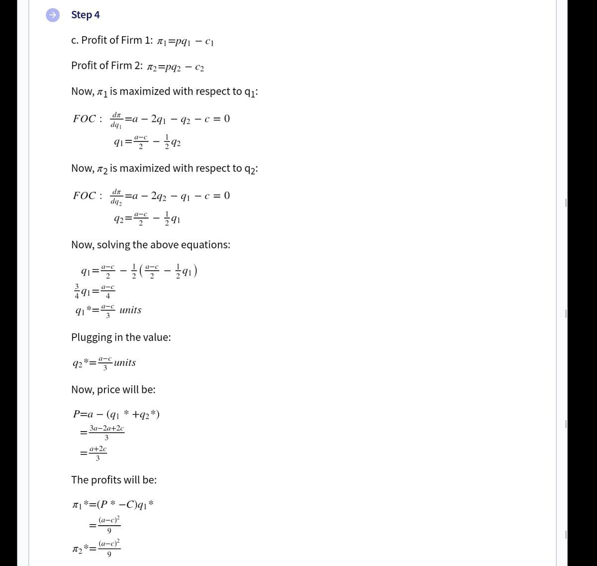 Step 4
c. Profit of Firm 1: #1=pqi – c1
Profit of Firm 2: a2=pq2 – C2
Now, 71 is maximized with respect to q1:
dn
FOC :
2q1 – 92 – c = 0
dq
91= - 92
Now, 72 is maximized with respect to q2:
FOC :
dn
=a –
dq2
2q2 – q1 – c = 0
92=" - 1
а-с
Now, solving the above equations:
qı= -( -1)
а-с
91=
2
a-c
4
a-c
91*= units
Plugging in the value:
а-с
92 *=units
Now, price will be:
P-а —
*
+q2*)
За-2а+2с
3
a+2c
3
The profits will be:
A 1*=(P * –C)q1*
_ (a-c)
9
(а-с)?
9.
