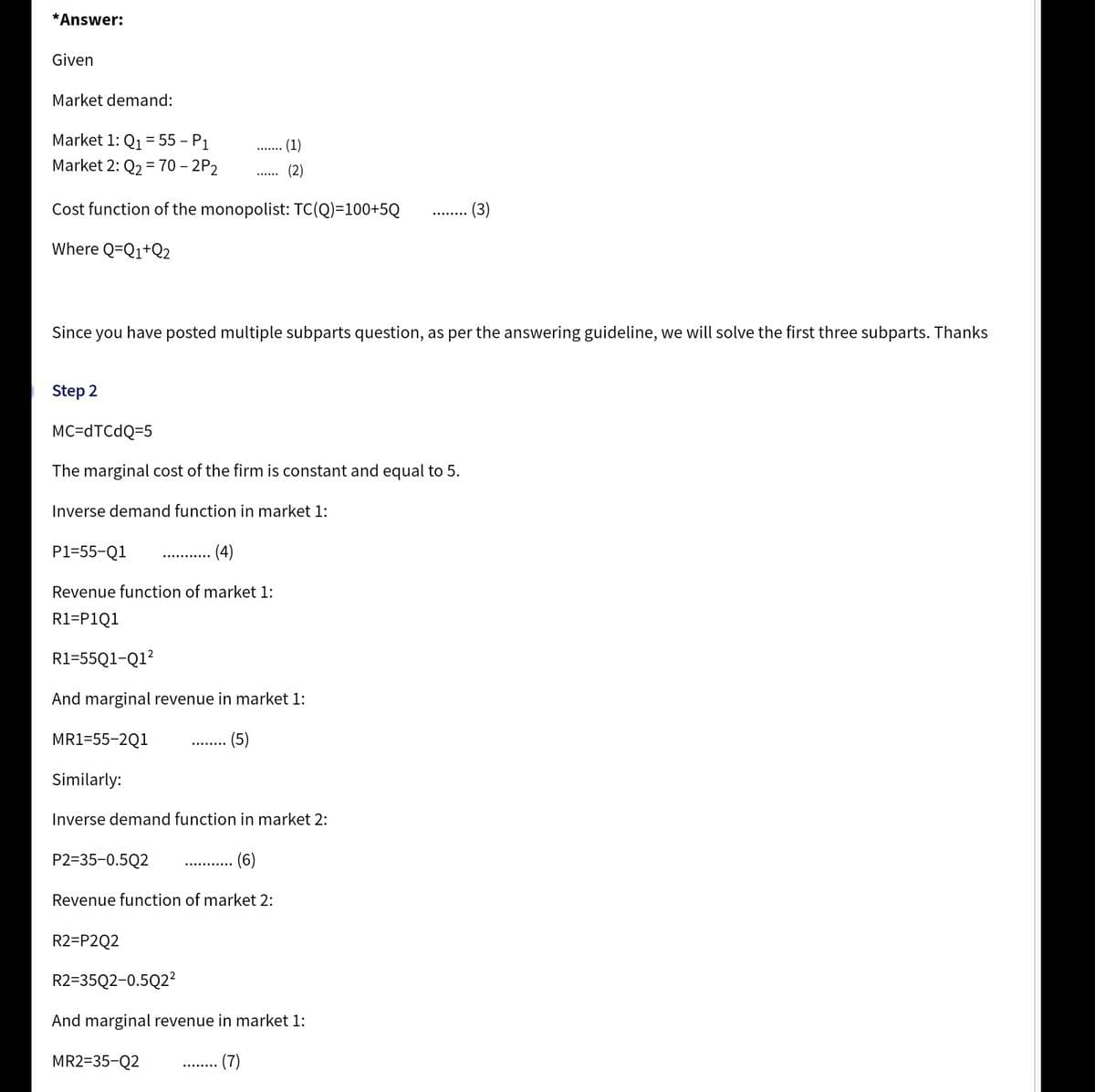 *Answer:
Given
Market demand:
Market 1: Q1 = 55 – P1
%3D
(1)
Market 2: Q2 = 70 – 2P2
(2)
-
Cost function of the monopolist: TC(Q)=100+5Q
(3)
Where Q=Q1+Q2
Since you have posted multiple subparts question, as per the answering guideline, we will solve the first three subparts. Thanks
Step 2
MC=DTCDQ=5
The marginal cost of the firm is constant and equal to 5.
Inverse demand function in market 1:
P1=55-Q1
(4)
Revenue function of market 1:
R1=P1Q1
R1=55Q1-Q1?
And marginal revenue in market 1:
MR1=55-2Q1
(5)
Similarly:
Inverse demand function in market 2:
P2=35-0.5Q2
Revenue function of market 2:
R2=P2Q2
R2=35Q2-0.5Q2²
And marginal revenue in market 1:
MR2=35-Q2
(7)
