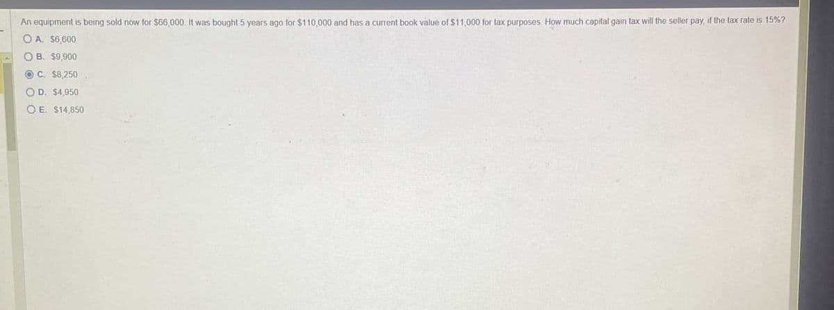 An equipment is being sold now for $66,000. It was bought 5 years ago for $110,000 and has a current book value of $11,000 for tax purposes. How much capital gain tax will the seller pay, if the tax rate is 15%?
OA. $6,600
OB. $9,900
C. $8,250
OD. $4,950
OE. $14,850