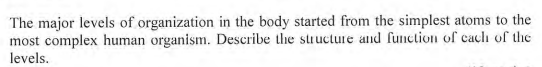 The major levels of organization in the body started from the simplest atoms to the
most complex human organism. Describe the structure and function of caclh of the
levels.
