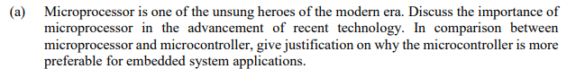 (a) Microprocessor is one of the unsung heroes of the modern era. Discuss the importance of
microprocessor in the advancement of recent technology. In comparison between
microprocessor and microcontroller, give justification on why the microcontroller is more
preferable for embedded system applications.
